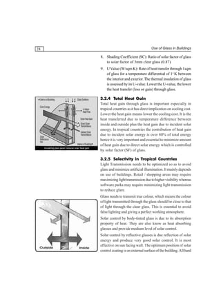 28

Use of Glass in Buildings

8. Shading Coefficient (SC): Ratio of solar factor of glass
to solar factor of 3mm clear glass (0.87)
9. U Value (W/sqm K): Rate of heat transfer through 1sqm
of glass for a temperature differential of 1o K between
the interior and exterior. The thermal insulation of glass
is assessed by its U-value. Lower the U-value, the lower
the heat transfer (loss or gain) through glass.
3.2.4 Total Heat Gain
Total heat gain through glass is important especially in
tropical countries as it has direct implication on cooling cost.
Lower the heat gain means lower the cooling cost. It is the
heat transferred due to temperature difference between
inside and outside plus the heat gain due to incident solar
energy. In tropical countries the contribution of heat gain
due to incident solar energy is over 80% of total energy
hence it is very important and essential to minimize amount
of heat gain due to direct solar energy which is controlled
by solar factor (SF) of glass.
Tropical
3.2.5 Selectivity in Tropical Countries
Light Transmission needs to be optimized so as to avoid
glare and minimize artificial illumination. It mainly depends
on use of buildings. Retail / shopping areas may require
maximizing light transmission due to higher visibility whereas
software parks may require minimizing light transmission
to reduce glare.
Glass needs to transmit true colour, which means the colour
of light transmitted through the glass should be close to that
of light through the clear glass. This is essential to avoid
false lighting and giving a perfect working atmosphere.
Solar control by body-tinted glass is due to its absorption
property of heat. They are also know as heat absorbing
glasses and provide medium level of solar control.
Solar control by reflective glasses is due reflection of solar
energy and produce very good solar control. It is most
effective on sun facing wall. The optimum position of solar
control coating is on external surface of the building. All hard

 