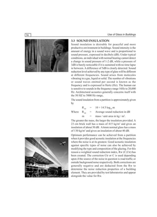 Use of Glass in Buildings

36

3.3 SOUND INSULATION
Sound insulation is desirable for peaceful and more
productive environment in buildings. Sound intensity is the
amount of energy in a sound wave and is proportional to
sound pressure, expressed in decibels (dB). Under typical
conditions, an individual with normal hearing cannot detect
a change in sound pressure of 1-2 dB, while a pressure of
3dB is barely noticeable if it is sustained with no time lapse
in between. A difference of 5dB is clearly detected. Sound
reduction level achieved by any type of glass will be different
at different frequencies. Sound arises from molecules
vibrating in a gas, liquid or solid. The number of vibrations
or sound waves emitted per second is known as the
frequency and is expressed in Hertz (Hz). The human ear
is sensitive to sounds in the frequency range 16Hz to 20,000
Hz. Architectural acoustics generally concerns itself with
the 50 HZ to 5000 Hz range,
The sound insulation from a partition is approximately given
by
R AV

10 + 14.5 log10 m

R AV

=

Average sound reduction in dB

m

Where

=
=

mass / unit area in kg / m2.

The greater the mass, the larger the insulation provided. A
23 cm brick wall has a mass of 415 kg/m2 and gives an
insulation of about 50 dB. A 6mm normal glass has a mass
of 130 kg/m2 and gives an insulation of about 40 dB.
Optimum performance can be achieved from a partition
when it provides good acoustic insulation at the frequencies
where the noise is at its greatest. Good acoustic insulation
against specific types of noise can also be achieved by
modifying the type and composition of the glazing. For this
reason a weighted sound reduction index, Rw (C;Ctr) has
been created. The correction Ctr or C is used depending
upon if the source of the noise in question is road traffic or
outside background noise respectively. Both corrections are
generally negative and are deducted from the Rw to
determine the noise reduction properties of a building
element. They are provided by test laboratories and appear
alongside the value for Rw.

 