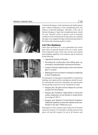 Selection of Specific Glass

41
of thermal breakages while laminated and double-glazed
glass without tempering or heat strengthening have the
chances of thermal breakages. Therefore, if the risk of
thermal breakage is high, heat strengthened glass should
be used. Thermal cracks in glasses used in annealed
condition can be minimized by having clean cuts, grinding
the edges, non-chipped off edges and minimizing rebate in
the frames plus ensuring gaskets in place.
3.4.2 Fire Resistance
Glass does not burn as it is not combustible but normal
glass does not prevent spread of fire as it easily cracks
when subjected to heat. It also does not have any natural
heat shielding capability. Fire resistance may be achieved
by the following:
• Appropriate framing of the glass.
• Preventing the cracked glass from falling apart e.g.
wired glass, laminated glass with special interlayer.
• Using low thermal expansion glass such as borosilicate
glass or ceramic.
• Making glass more resistant to cracking by toughening
or heat strengthening.
For emergency exit passages in large public or commercial
building, only approved fire rated glasses should be used.
For selecting the correct fire rated glass, the requirements
for the glazing system have to be considered as under:
• Integrity only: The glass will not collapse for a set time
(usually 30 or 60 minutes).
• Integrity plus Insulation: Added ability to restrict the
surface temperature on non-fireside to remain below
an average of 140° C.
• Integrity plus Radiation Control/Partial Insulation:
Additional capability to restrict the radiation on the nonfireside to less than 15Watts per sq m.
Wired glass is most common type of glass for 30 minutes
rating for integrity. For Insulation, double-glazed wired
glass will provide integrity for up to 60 minutes and

 