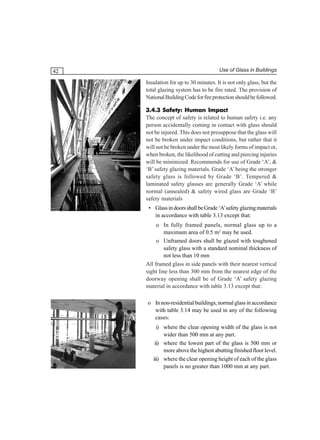 42

Use of Glass in Buildings

Insulation for up to 30 minutes. It is not only glass, but the
total glazing system has to be fire rated. The provision of
National Building Code for fire protection should be followed.
3.4.3 Safety: Human Impact
The concept of safety is related to human safety i.e. any
person accidentally coming in contact with glass should
not be injured. This does not presuppose that the glass will
not be broken under impact conditions, but rather that it
will not be broken under the most likely forms of impact or,
when broken, the likelihood of cutting and piercing injuries
will be minimized. Recommends for use of Grade ‘A’, &
‘B’ safety glazing materials. Grade ‘A’ being the stronger
safety glass is followed by Grade ‘B’. Tempered &
laminated safety glasses are generally Grade ‘A’ while
normal (annealed) & safety wired glass are Grade ‘B’
safety materials
• Glass in doors shall be Grade ‘A’ safety glazing materials
in accordance with table 3.13 except that:
o In fully framed panels, normal glass up to a
maximum area of 0.5 m2 may be used.
o Unframed doors shall be glazed with toughened
safety glass with a standard nominal thickness of
not less than 10 mm
All framed glass in side panels with their nearest vertical
sight line less than 300 mm from the nearest edge of the
doorway opening shall be of Grade ‘A’ safety glazing
material in accordance with table 3.13 except that:
o In non-residential buildings, normal glass in accordance
with table 3.14 may be used in any of the following
cases:
i) where the clear opening width of the glass is not
wider than 500 mm at any part.
ii) where the lowest part of the glass is 500 mm or
more above the highest abutting finished floor level.
iii) where the clear opening height of each of the glass
panels is no greater than 1000 mm at any part.

 