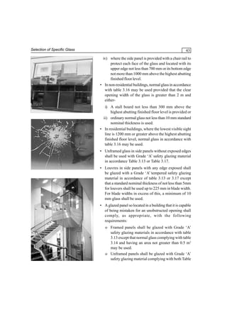 Selection of Specific Glass

43
iv) where the side panel is provided with a chair rail to
protect each face of the glass and located with its
upper edge not less than 700 mm or its bottom edge
not more than 1000 mm above the highest abutting
finished floor level.
• In non-residential buildings, normal glass in accordance
with table 3.16 may be used provided that the clear
opening width of the glass is greater than 2 m and
eitheri) A stall board not less than 300 mm above the
highest abutting finished floor level is provided or
ii) ordinary normal glass not less than 10 mm standard
nominal thickness is used.
• In residential buildings, where the lowest visible sight
line is 1200 mm or greater above the highest abutting
finished floor level, normal glass in accordance with
table 3.16 may be used.
• Unframed glass in side panels without exposed edges
shall be used with Grade ‘A’ safety glazing material
in accordance Table 3.13 or Table 3.17.
• Louvres in side panels with any edge exposed shall
be glazed with a Grade ‘A’ tempered safety glazing
material in accordance of table 3.13 or 3.17 except
that a standard nominal thickness of not less than 5mm
for louvers shall be used up to 225 mm in blade width.
For blade widths in excess of this, a minimum of 10
mm glass shall be used.
• A glazed panel so located in a building that it is capable
of being mistaken for an unobstructed opening shall
comply, as appropriate, with the following
requirements:
o Framed panels shall be glazed with Grade ‘A’
safety glazing materials in accordance with table
3.13 except that normal glass complying with table
3.14 and having an area not greater than 0.5 m2
may be used.
o Unframed panels shall be glazed with Grade ‘A’
safety glazing material complying with both Table

 