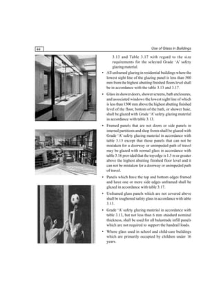 44

Use of Glass in Buildings

3.13 and Table 3.17 with regard to the size
requirements for the selected Grade ‘A’ safety
glazing material.
• All unframed glazing in residential buildings where the
lowest sight line of the glazing panel is less than 500
mm from the highest abutting finished floors level shall
be in accordance with the table 3.13 and 3.17.
• Glass in shower doors, shower screens, bath enclosures,
and associated windows the lowest sight line of which
is less than 1500 mm above the highest abutting finished
level of the floor, bottom of the bath, or shower base,
shall be glazed with Grade ‘A’ safety glazing material
in accordance with table 3.13.
• Framed panels that are not doors or side panels in
internal partitions and shop fronts shall be glazed with
Grade ‘A’ safety glazing material in accordance with
table 3.13 except that those panels that can not be
mistaken for a doorway or unimpeded path of travel
may be glazed with normal glass in accordance with
table 3.16 provided that the top edge is 1.5 m or greater
above the highest abutting finished floor level and it
can not be mistaken for a doorway or unimpeded path
of travel.
• Panels which have the top and bottom edges framed
and have one or more side edges unframed shall be
glazed in accordance with table 3.17.
• Unframed glass panels which are not covered above
shall be toughened safety glass in accordance with table
3.13.
• Grade ‘A’ safety glazing material in accordance with
table 3.13, but not less than 6 mm standard nominal
thickness, shall be used for all balustrade infill panels
which are not required to support the handrail loads.
• Where glass used in school and child-care buildings
which are primarily occupied by children under 16
years.

 