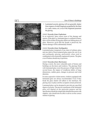 48

Use of Glass in Buildings

• Laminated security glazing will not generally shatter
from impacts of small fragments propelled by the blast
(i.e. nails, stones, etc.) even if the fragments penetrate
the glazing.
3.4.4.3 Security from Explosions
In an explosion, glass causes most of the damage and
injuries. If the glass e.q. laminated glass is confined in frame,
there will be neither flying glass debris nor falling pieces of
glass. Moreover, given that the facade is preserved, the
interior damage will be substantially limited.
3.4.4.4 Security from Earthquakes
Laminated glass composed of one sheet of ordinary glass
and one sheet of heat-tempered glass opens the way to an
anti-earthquake glazing, particularly when used in
combination with seismically engineered systems. The glass
even if broken should stay in position.
3.4.4.5 Security from Hurricanes
During a storm, the most vulnerable parts of homes and
buildings are the doors and windows. The glazings fitted
with laminated glass resist the pressure of high winds for
several hours, the impact of windborne debris of large
dimensions, sudden gusts, changes in pressure and wind
direction.
In zones exposed to violent storms, windows equipped with
laminated glass are always recommended. Even if they
break the glass shards will adhere to the interlayer, the
glazing stays in place and the occupants remain protected.
Laminated glass can be designed to provide any specified
degree of security. The precise constituents of the laminated
glass will depend on the particular purpose and the
specification should developed after detailed discussion with
supplier, who should also be able to advise on the correct
manner of glazing.

 