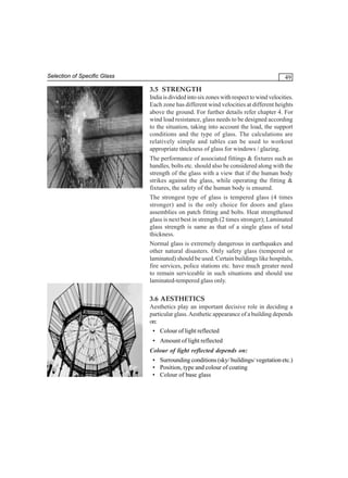 Selection of Specific Glass

49

3.5 STRENGTH
India is divided into six zones with respect to wind velocities.
Each zone has different wind velocities at different heights
above the ground. For further details refer chapter 4. For
wind load resistance, glass needs to be designed according
to the situation, taking into account the load, the support
conditions and the type of glass. The calculations are
relatively simple and tables can be used to workout
appropriate thickness of glass for windows / glazing.
The performance of associated fittings & fixtures such as
handles, bolts etc. should also be considered along with the
strength of the glass with a view that if the human body
strikes against the glass, while operating the fitting &
fixtures, the safety of the human body is ensured.
The strongest type of glass is tempered glass (4 times
stronger) and is the only choice for doors and glass
assemblies on patch fitting and bolts. Heat strengthened
glass is next best in strength (2 times stronger); Laminated
glass strength is same as that of a single glass of total
thickness.
Normal glass is extremely dangerous in earthquakes and
other natural disasters. Only safety glass (tempered or
laminated) should be used. Certain buildings like hospitals,
fire services, police stations etc. have much greater need
to remain serviceable in such situations and should use
laminated-tempered glass only.

3.6 AESTHETICS
Aesthetics play an important decisive role in deciding a
particular glass. Aesthetic appearance of a building depends
on:
• Colour of light reflected
• Amount of light reflected
Colour of light reflected depends on:
• Surrounding conditions (sky/ buildings/ vegetation etc.)
• Position, type and colour of coating
• Colour of base glass

 