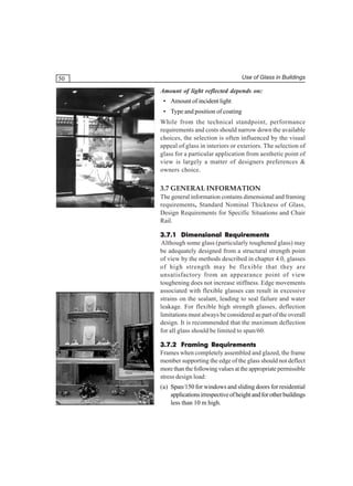 Use of Glass in Buildings

50

Amount of light reflected depends on:
• Amount of incident light
• Type and position of coating
While from the technical standpoint, performance
requirements and costs should narrow down the available
choices, the selection is often influenced by the visual
appeal of glass in interiors or exteriors. The selection of
glass for a particular application from aesthetic point of
view is largely a matter of designers preferences &
owners choice.

3.7 GENERAL INFORMATION
The general information contains dimensional and framing
requirements, Standard Nominal Thickness of Glass,
Design Requirements for Specific Situations and Chair
Rail.
3.7.1 Dimensional Requirements
Although some glass (particularly toughened glass) may
be adequately designed from a structural strength point
of view by the methods described in chapter 4.0, glasses
of high strength may be flexible that they are
unsatisfactory from an appearance point of view
toughening does not increase stiffness. Edge movements
associated with flexible glasses can result in excessive
strains on the sealant, leading to seal failure and water
leakage. For flexible high strength glasses, deflection
limitations must always be considered as part of the overall
design. It is recommended that the maximum deflection
for all glass should be limited to span/60.
3.7.2 Framing Requirements
Frames when completely assembled and glazed, the frame
member supporting the edge of the glass should not deflect
more than the following values at the appropriate permissible
stress design load:
(a) Span/150 for windows and sliding doors for residential
applications irrespective of height and for other buildings
less than 10 m high.

 
