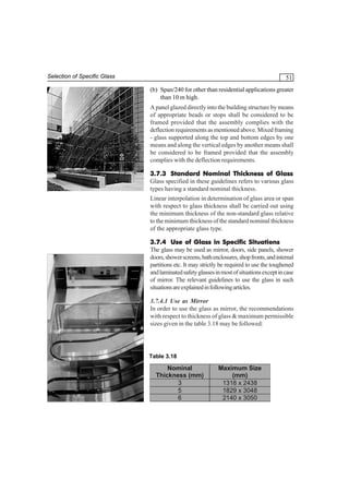 Selection of Specific Glass

51
(b) Span/240 for other than residential applications greater
than 10 m high.
A panel glazed directly into the building structure by means
of appropriate beads or stops shall be considered to be
framed provided that the assembly complies with the
deflection requirements as mentioned above. Mixed framing
- glass supported along the top and bottom edges by one
means and along the vertical edges by another means shall
be considered to be framed provided that the assembly
complies with the deflection requirements.
3.7.3 Standard Nominal Thickness of Glass
Glass specified in these guidelines refers to various glass
types having a standard nominal thickness.
Linear interpolation in determination of glass area or span
with respect to glass thickness shall be carried out using
the minimum thickness of the non-standard glass relative
to the minimum thickness of the standard nominal thickness
of the appropriate glass type.
3.7.4 Use of Glass in Specific Situations
The glass may be used as mirror, doors, side panels, shower
doors, shower screens, bath enclosures, shop fronts, and internal
partitions etc. It may strictly be required to use the toughened
and laminated safety glasses in most of situations except in case
of mirror. The relevant guidelines to use the glass in such
situations are explained in following articles.
3.7.4.1 Use as Mirror
In order to use the glass as mirror, the recommendations
with respect to thickness of glass & maximum permissible
sizes given in the table 3.18 may be followed:

Table 3.18

Nominal
Thickness (mm)
3
5
6

Maximum Size
(mm)
1318 x 2438
1829 x 3048
2140 x 3050

 