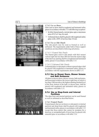 52

Use of Glass in Buildings

3.7.4.2 Use as Doors
Glass used as doors shall be toughened and laminated safety
glasses in accordance with table 3.13 with following exceptions:
• In fully framed panels, normal glass upto a maximum
area of 0.5 m2 may be used.
• Unframed doors shall be glazed with toughened safety
glass with a SNT of not less than 10 mm
3.7.4.3 Use as Side Panels
The side panels may be used as framed as well as
unframed. The requirements under both of these support
conditions are described in following sub articles.
3.7.4.3.1 Framed Side Panels
The framed glass used in side panels with their nearest
vertical sight line less than 300 mm from the nearest edge
of the doorway opening shall be a toughened and laminated
safety glasses in accordance with table 3.13.
3.7.4.3.2 Unframed Side Panels
Unframed glass in side panels without exposed edges shall
be glazed with toughened or laminated safety glasses in
accordance with the requirements shown in table 3.17.
3.7.5 Use as Shower Doors, Shower Screens
and Bath Enclosures
All glass in shower doors, shower screens, bath enclosures,
and associated windows the lowest sight lines of which is
less than 1500 mm above the highest abutting finished level
of the floor, bottom of the bath, or shower base, shall be
glazed with toughened and laminated safety glasses in
accordance with table 3.13.
3.7.6 Use as Shop-fronts and Internal
Partitions
The shop front and internal partition can be used framed
as well as unframed as described below:
3.7.6.1 Framed Panels
Framed panels that are not doors or side panels in internal
partition and shop-fronts shall be glazed with toughened
and laminated safety glasses in accordance with table 3.13
except that those panels that cannot be mistaken for a
doorway or unimpeded path of travel may be glazed with
annealed glass in accordance with table 3.16.

 
