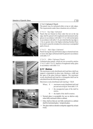 Selection of Specific Glass

53
3.7.6.2 Unframed Panels
The panels may be unframed either at top or side edges.
The requirements under these situations are as follows:
3.7.6.2.1 Top Edge Unframed
Panels that are framed on three sides but not on the top
edge shall be glazed with toughened and laminated safety
glasses in accordance with table 3.13 or with normal glass
in accordance with table 3.16, provided that the top edge is
1.5m or greater above the highest abutting finished floor
level and it cannot be mistaken for a doorway or unimpeded
path of travel.
3.7.6.2.2 Side Edges Unframed
Panels having the top and bottom edges as framed and one
or more side edges unframed shall be glazed in accordance
with table 3.17.
3.7.6.2.3 Other Unframed Panels
Unframed glass panels, which are not covered by articles
3.7.6.2.1 and 3.7.6.2.2, shall be of toughened safety glass
in accordance with table 3.13.
3.7.7 Shelves
The maximum evenly distributed safe load that a shelf can
support is dependent on glass type, thickness, width and
the span of the glass between supports. The maximum
evenly distributed safe load for a rectangular shelf can be
calculated from the following equation:
Maximum evenly distributed safe load (kg) = XLD
Where, X = maximum evenly distributed safe load
per unit area in kg/m2 from table 3.19.
L

= the unsupported span of the shelf in
metres.

D = the depth of the shelf in metres.
• Normal glass is acceptable for use as shelves only
when fully enclosed within a cabinet.
• Glass shelves that are not fully enclosed in a cabinet
shall be laminated glass / tempered glass.
• The glass shelves should overlap the support by at least
4 mm.

 