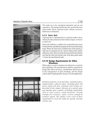 Selection of Specific Glass

55
The loads are to be considered separately and are not
cumulative. The design should take into account the most
unfavorable likely imposed loads without excessive
deflections or distortion.
3.7.9 Chair Rail
A glazing bar or rigid push bar in a glazed window/ door,
which provides protection from human impact, is known
as chair rail.
Chair rails shall have a width in the vertical direction of not
less than 40 mm and shall be designed for the horizontal railing
loads. Where the chair rail is installed clear of the glazing, it
shall also be designed for the vertical railing loads and the
deflection of the chair rail under the horizontal loads shall be
such that the chair rail remains clear of the glass panel under
1.5 times the specified rail loads.
3.7.10 Design Requirements for Other
Situations
Where glass is used in situations not otherwise covered in
these guidelines, the manufacturers shall be consulted for
design data. But in all cases, consideration shall be given
to the consequences of glass breakage, and the design
criteria shall be appropriately chosen to suit the application.

Detailed properties of normal glass, laminated glass,
tempered glass, reflective glass, insulating glass and
mirror along with their commonly used variants are
described in this chapter. Selection of a specific glass
type depends upon a number of building requirements
such as solar control, sound insulation, thermal
strength, fire resistance, safety, security strength &
aesthetic appeal. The chapter covers each of these
requirements to assist the reader for specific selection
of glass type.

 