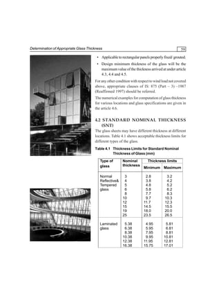 Determination of Appropriate Glass Thickness

59

• Applicable to rectangular panels properly fixed/ grouted.
• Design minimum thickness of the glass will be the
maximum value of the thickness arrived at under article
4.3, 4.4 and 4.5.
For any other condition with respect to wind load not covered
above, appropriate clauses of IS: 875 (Part – 3) –1987
(Reaffirmed 1997) should be referred.
The numerical examples for computation of glass thickness
for various locations and glass specifications are given in
the article 4.6.

4.2 STANDARD NOMINAL THICKNESS
(SNT)
The glass sheets may have different thickness at different
locations. Table 4.1 shows acceptable thickness limits for
different types of the glass.
Table 4.1 Thickness Limits for Standard Nominal
Thickness of Glass (mm)

Type of
glass

Nominal
thickness

Thickness limits

Normal
Reflective&
Tempered
glass

3
4
5
6
8
10
12
15
19
25

2.8
3.8
4.8
5.8
7.7
9.7
11.7
14.5
18.0
23.5

3.2
4.2
5.2
6.2
8.3
10.3
12.3
15.5
20.0
26.5

Laminated
glass

5.38
6.38
8.38
10.38
12.38
16.38

4.95
5.95
7.95
9.95
11.95
15.75

5.81
6.81
8.81
10.81
12.81
17.01

Minimum Maximum

 