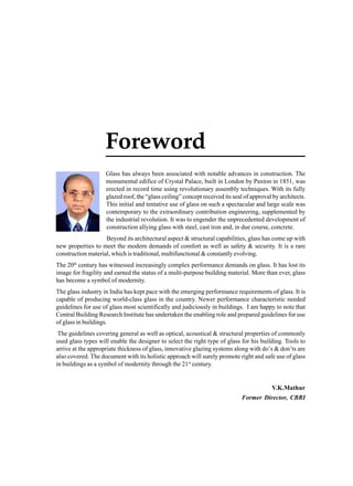 Foreword
Glass has always been associated with notable advances in construction. The
monumental edifice of Crystal Palace, built in London by Paxton in 1851, was
erected in record time using revolutionary assembly techniques. With its fully
glazed roof, the “glass ceiling” concept received its seal of approval by architects.
This initial and tentative use of glass on such a spectacular and large scale was
contemporary to the extraordinary contribution engineering, supplemented by
the industrial revolution. It was to engender the unprecedented development of
construction allying glass with steel, cast iron and, in due course, concrete.
Beyond its architectural aspect & structural capabilities, glass has come up with
new properties to meet the modern demands of comfort as well as safety & security. It is a rare
construction material, which is traditional, multifunctional & constantly evolving.
The 20th century has witnessed increasingly complex performance demands on glass. It has lost its
image for fragility and earned the status of a multi-purpose building material. More than ever, glass
has become a symbol of modernity.
The glass industry in India has kept pace with the emerging performance requirements of glass. It is
capable of producing world-class glass in the country. Newer performance characteristic needed
guidelines for use of glass most scientifically and judiciously in buildings. I am happy to note that
Central Building Research Institute has undertaken the enabling role and prepared guidelines for use
of glass in buildings.
The guidelines covering general as well as optical, acoustical & structural properties of commonly
used glass types will enable the designer to select the right type of glass for his building. Tools to
arrive at the appropriate thickness of glass, innovative glazing systems along with do’s & don’ts are
also covered. The document with its holistic approach will surely promote right and safe use of glass
in buildings as a symbol of modernity through the 21st century.

V.K.Mathur
Former Director, CBRI

 