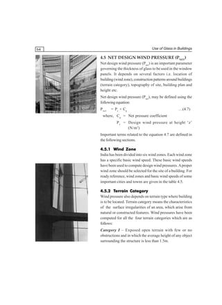 Use of Glass in Buildings

64

4.5 NET DESIGN WIND PRESSURE (PNET)
Net design wind pressure (Pnet) is an important parameter
governing the thickness of glass to be used in the window
panels. It depends on several factors i.e. location of
building (wind zone), construction patterns around buildings
(terrain category), topography of site, building plan and
height etc.
Net design wind pressure (Pnet), may be defined using the
following equation:
P net

= Pz × Cp

…(4.7)

where, C p = Net pressure coefficient
P z = Design wind pressure at height ‘z’
(N/m2)
Important terms related to the equation 4.7 are defined in
the following sections.
4.5.1 Wind Zone
India has been divided into six wind zones. Each wind zone
has a specific basic wind speed. These basic wind speeds
have been used to compute design wind pressures. A proper
wind zone should be selected for the site of a building. For
ready reference, wind zones and basic wind speeds of some
important cities and towns are given in the table 4.5.
4.5.2 Terrain Category
Wind pressure also depends on terrain type where building
is to be located. Terrain category means the characteristics
of the surface irregularities of an area, which arise from
natural or constructed features. Wind pressures have been
computed for all the four terrain categories which are as
follows:
Category I – Exposed open terrain with few or no
obstructions and in which the average height of any object
surrounding the structure is less than 1.5m.

 