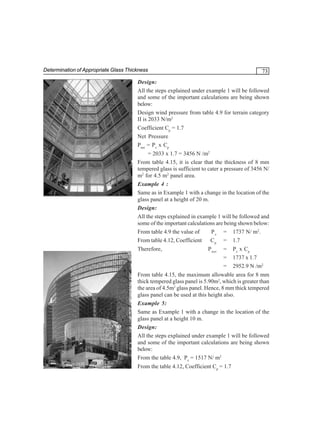 Determination of Appropriate Glass Thickness

73

Design:
All the steps explained under example 1 will be followed
and some of the important calculations are being shown
below:
Design wind pressure from table 4.9 for terrain category
II is 2033 N/m2
Coefficient Cp = 1.7
Net Pressure
Pnet = Pz x Cp
= 2033 x 1.7 = 3456 N /m2
From table 4.15, it is clear that the thickness of 8 mm
tempered glass is sufficient to cater a pressure of 3456 N/
m2 for 4.5 m2 panel area.
Example 4 :
Same as in Example 1 with a change in the location of the
glass panel at a height of 20 m.
Design:
All the steps explained in example 1 will be followed and
some of the important calculations are being shown below:
From table 4.9 the value of
P z = 1737 N/ m2.
From table 4.12, Coefficient
C p = 1.7
Therefore,

P net

=
=
=

Pz x Cp
1737 x 1.7
2952.9 N /m2

From table 4.15, the maximum allowable area for 8 mm
thick tempered glass panel is 5.90m2, which is greater than
the area of 4.5m2 glass panel. Hence, 8 mm thick tempered
glass panel can be used at this height also.
Example 5:
Same as Example 1 with a change in the location of the
glass panel at a height 10 m.
Design:
All the steps explained under example 1 will be followed
and some of the important calculations are being shown
below:
From the table 4.9, Pz = 1517 N/ m2
From the table 4.12, Coefficient Cp = 1.7

 