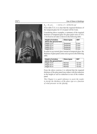 Use of Glass in Buildings

74
Pnet = Pz x Cp

= 1517x 1.7 = 2578.9 N /m2

From table 4.15, it is clear that the required thickness of
the tempered glass for 4.5 m2 panel will be 6 mm.
Considering above examples, a summary of the required
thickness of tempered glass for glass panel sizes of 3.0 x
1.5m fixed on all sides is shown in the following table:
Height of window
above the ground level
Height 10 m
Height 20 m
Height 45 m
Height 60 m

Glass types

SNT

Tempered
Tempered
Tempered
Tempered

6 mm
8 mm
8 mm
8 mm

In order to use normal glass instead of tempered glass, the
thickness of glass panel comes out as given in the following
table.
Height of window
above the ground level
Height 10 m
Height 20 m
Height 45 m

Glass types

SNT

Normal
Normal
Normal

12 mm
15 mm
15 mm

From the above exercise it is inferred that the required
thickness of the glass panel may reduce with the reduction
in the height as well as reduction in size of the window
panel.
This Chapter is a quick reference to assist the reader
to decide the thickness of the glass type as a function
of wind pressure on the glazing.

 