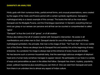 GANAPATI AN ANALYSIS Hindu gods with their numerous limbs, partial animal forms, and unusual presentations, were created by the sages of the Vedic and Puranic period with a certain symbolic significance. Ganapati a mythological deity is a classic example of this concept. The books that tell us the most about Ganapati are the Mudgala Purana, and the Chandogya Upanishad. In Sanskrit, everything that our mind can grasp or our senses can perceive and all that can be counted or comprehended is called “gana”.  “ Ganapati” is thus the Lord of all “ganas”, or of all creation. Hindus also believe that all of creation started with Ganapati’s intervention. He exists in all manifestations and unites man to God. Ganapati stands for one of the basic concepts of Hindu mythological symbolism, the principle, that man is the image of God. “Tat Tvam Asi”. He is our visible icon of the Divine. Hence we always bow to Ganapati first and worship him at the beginning of every enterprise. As a protector his image is always kept at the entrance of every house and temple.  He has become such a common household deity, that the seemingly ludicrous amalgam of elephant head and a human body somehow manages to appear natural. He participates in our lives in a variety of ways and personalities as seen in the slides that follow. Ganapati has charm, mystery, popularity, power, political importance plus everything you can think of. One can start from Ganapati and work from there in an unbroken line to almost any aspect of Indian culture. 
