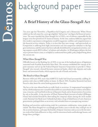 background paper
  A Brief History of the Glass-Steagall Act

 Ten years ago last November, a Republican-led Congress and a Democratic White House
 rolled out the red carpet for a new age of global, “full service,” too-big-to-fail financial institu-
 tions. The move repealed the Glass-Steagall Act of 1933, a set of reforms responsible for the
 longest crisis-free period in U.S. financial history. At the time, industry lobbyists argued that
 this modern experiment in deregulation would bring greater stability and competitiveness to
 the financial services industry. Today, it is clear that they were wrong—and spectacularly so.
 Competition is suffering from high concentration and anti-competitive subsidies to the big-

 ing taxpayers nearly $19.3 trillion1 in bailouts and subsidies. As Washington debates the best
 gest institutions, and the system has been radically destabilized by unregulated activities, cost-

 way to prevent future crises, it is helpful to understand how public policy helped bring about
 the current one.

 What Glass-Steagall Was
 Officially known as the Banking Act of 1933, it was one of the landmark pieces of legislation
 associated with Franklin Roosevelt’s New Deal. The measure established the concept of de-
 posit insurance and set up the Federal Deposit Insurance Corporation to provide it. Glass-
 Steagall2 also erected a firewall between commercial banks, which take deposits and make
 loans, and investment banks, which organize the sale of bonds and stocks.

 The Road to Glass-Steagall
 Between 1929 and 1933, more than 4,000 U.S. banks had closed permanently, saddling de-
 positors with close to $400 million in losses. In March 1933, President Roosevelt had been
 forced to shut down the entire banking system for four days.

 The law at the time allowed banks to traffic freely in securities. A congressional investigation
 led by a firebrand prosecutor named Ferdinand Pecora unearthed massive evidence of reckless-
 ness, cronyism, and fraud both in the use of depositor funds and in the promotion of securities
 for sale to the public. A top executive of Chase National Bank (ancestor of today’s JPMorgan
 Chase) had enriched himself by short-selling his company’s shares during the stock market
 crash. National City Bank (now Citibank) had taken a heap of failed loans to Latin American
 governments, packaged them as securities, and unloaded them on unsuspecting investors.3

 Banking and securities underwriting made for a poisonous combination, many people con-
 cluded. The Glass-Steagall Act accordingly gave banks a year to decide: they could get out of
 the securities business, and enjoy the benefits of deposit insurance and access to the low-inter-
 est credit of the Federal Reserve; or they could be investment banks and brokerage houses, and
 forego those privileges.
 