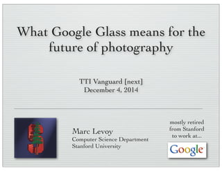 What Google Glass means for the
future of photography
Marc Levoy
Computer Science Department
Stanford University
TTI Vanguard [next]
December 4, 2014
mostly retired
from Stanford
to work at...
 