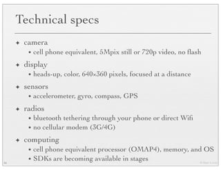 © Marc Levoy
Technical specs
✦ camera
• cell phone equivalent, 5Mpix still or 720p video, no ﬂash
✦ display
• heads-up, color, 640×360 pixels, focused at a distance
✦ sensors
• accelerometer, gyro, compass, GPS
✦ radios
• bluetooth tethering through your phone or direct Wiﬁ
• no cellular modem (3G/4G)
✦ computing
• cell phone equivalent processor (OMAP4), memory, and OS
• SDKs are becoming available in stages16
 