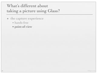 © Marc Levoy
What’s different about
taking a picture using Glass?
✦ the capture experience
• hands-free
• point-of-view
19
 