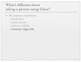 © Marc Levoy
What’s different about
taking a picture using Glass?
✦ the capture experience
• hands-free
• point-of-view
• always available
• instantly triggerable
23
 