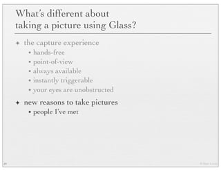 © Marc Levoy
What’s different about
taking a picture using Glass?
✦ the capture experience
• hands-free
• point-of-view
• always available
• instantly triggerable
• your eyes are unobstructed
✦ new reasons to take pictures
• people I’ve met
29
 