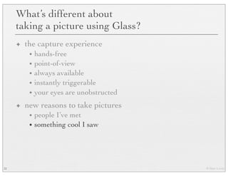 © Marc Levoy
What’s different about
taking a picture using Glass?
✦ the capture experience
• hands-free
• point-of-view
• always available
• instantly triggerable
• your eyes are unobstructed
✦ new reasons to take pictures
• people I’ve met
• something cool I saw
32
 