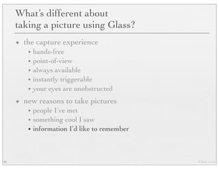 © Marc Levoy
What’s different about
taking a picture using Glass?
✦ the capture experience
• hands-free
• point-of-view
• always available
• instantly triggerable
• your eyes are unobstructed
✦ new reasons to take pictures
• people I’ve met
• something cool I saw
• information I’d like to remember
34
 