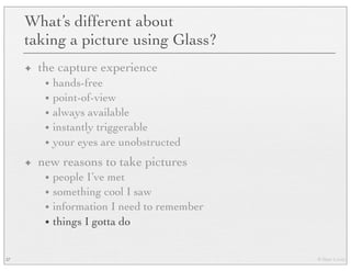 © Marc Levoy
What’s different about
taking a picture using Glass?
✦ the capture experience
• hands-free
• point-of-view
• always available
• instantly triggerable
• your eyes are unobstructed
✦ new reasons to take pictures
• people I’ve met
• something cool I saw
• information I need to remember
• things I gotta do
37
 