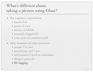 © Marc Levoy
What’s different about
taking a picture using Glass?
✦ the capture experience
• hands-free
• point-of-view
• always available
• instantly triggerable
• your eyes are unobstructed
✦ new reasons to take pictures
• people I’ve met
• something cool I saw
• information I need to remember
• things I gotta do
• life logging
39
 