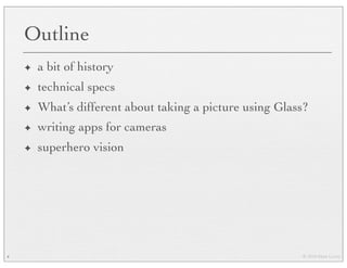 © 2010 Marc Levoy
Outline
✦ a bit of history
✦ technical specs
✦ What’s different about taking a picture using Glass?
✦ writing apps for cameras
✦ superhero vision
4
 