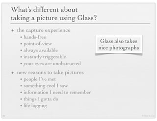 © Marc Levoy
What’s different about
taking a picture using Glass?
✦ the capture experience
• hands-free
• point-of-view
• always available
• instantly triggerable
• your eyes are unobstructed
✦ new reasons to take pictures
• people I’ve met
• something cool I saw
• information I need to remember
• things I gotta do
• life logging
41
Glass also takes
nice photographs
 
