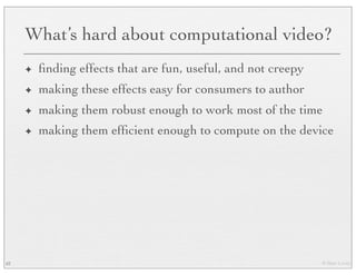 © Marc Levoy
What’s hard about computational video?
✦ ﬁnding effects that are fun, useful, and not creepy
✦ making these effects easy for consumers to author
✦ making them robust enough to work most of the time
✦ making them efﬁcient enough to compute on the device
62
 