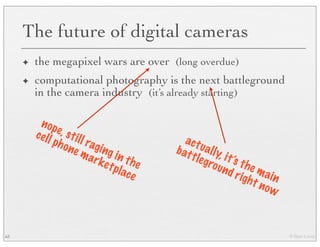 © Marc Levoy
The future of digital cameras
✦ the megapixel wars are over (long overdue)
✦ computational photography is the next battleground
in the camera industry (it’s already starting)
63
nope, still raging in the
cell phone marketplace
actually, it’s the main
battleground right now
 