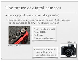 © Marc Levoy
The future of digital cameras
✦ the megapixel wars are over (long overdue)
✦ computational photography is the next battleground
in the camera industry (it’s already starting)
64
• burst mode low-light
• auto-HDR
• all-focus
• background defocus
Casio EX ZR1000
• captures a burst of 40
shots at 30fps and
auto-selects the best 5
Nikon 1 V2
 