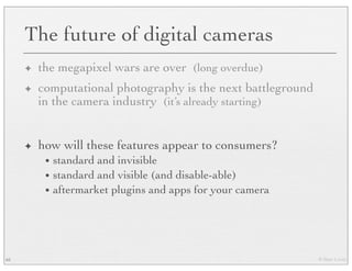 © Marc Levoy
The future of digital cameras
✦ the megapixel wars are over (long overdue)
✦ computational photography is the next battleground
in the camera industry (it’s already starting)
✦ how will these features appear to consumers?
• standard and invisible
• standard and visible (and disable-able)
• aftermarket plugins and apps for your camera
65
 
