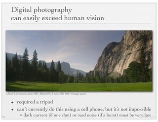 © Marc Levoy
✦ required a tripod
✦ can’t currently do this using a cell phone, but it’s not impossible
• dark current (if one shot) or read noise (if a burst) must be very low76
Digital photography
can easily exceed human vision
(Jesse Levinson Canon 10D, 28mm f/4, 3 min, ISO 100, 4 image pano)
 