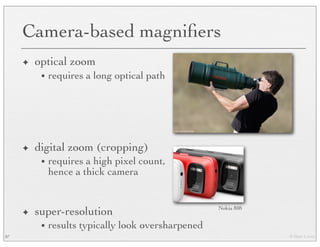 © Marc Levoy
Camera-based magniﬁers
✦ optical zoom
• requires a long optical path
✦ digital zoom (cropping)
• requires a high pixel count,
hence a thick camera
✦ super-resolution
• results typically look oversharpened
87
Nokia 808
 