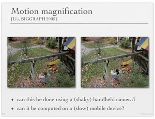 © Marc Levoy
Motion magniﬁcation
[Liu, SIGGRAPH 2005]
✦ can this be done using a (shaky) handheld camera?
✦ can it be computed on a (slow) mobile device?
91
 