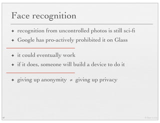 © Marc Levoy
Face recognition
✦ recognition from uncontrolled photos is still sci-ﬁ
✦ Google has pro-actively prohibited it on Glass
✦ it could eventually work
✦ if it does, someone will build a device to do it
✦ giving up anonymity ≠ giving up privacy
97
 