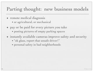 © Marc Levoy
Parting thought: new business models
✦ remote medical diagnosis
• or agricultural, or mechanical
✦ pay or be paid for every picture you take
• posting pictures of empty parking spaces
✦ instantly available cameras improve safety and security
• “ok glass, report that unsafe driver!”
• personal safety in bad neighborhoods
98
 