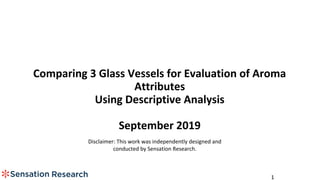1
Comparing 3 Glass Vessels for Evaluation of Aroma
Attributes
Using Descriptive Analysis
September 2019
Disclaimer: This work was independently designed and
conducted by Sensation Research.
 