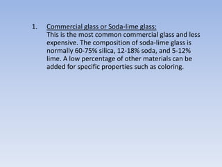 1. Commercial glass or Soda-lime glass:
This is the most common commercial glass and less
expensive. The composition of soda-lime glass is
normally 60-75% silica, 12-18% soda, and 5-12%
lime. A low percentage of other materials can be
added for specific properties such as coloring.
 