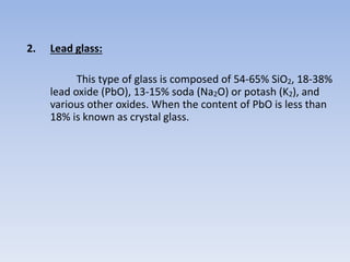2. Lead glass:
This type of glass is composed of 54-65% SiO2, 18-38%
lead oxide (PbO), 13-15% soda (Na2O) or potash (K2), and
various other oxides. When the content of PbO is less than
18% is known as crystal glass.
 
