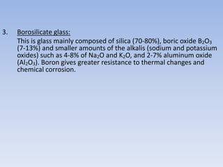 3. Borosilicate glass:
This is glass mainly composed of silica (70-80%), boric oxide B2O3
(7-13%) and smaller amounts of the alkalis (sodium and potassium
oxides) such as 4-8% of Na2O and K2O, and 2-7% aluminum oxide
(Al2O3). Boron gives greater resistance to thermal changes and
chemical corrosion.
 