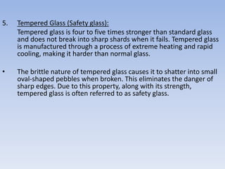 5. Tempered Glass (Safety glass):
Tempered glass is four to five times stronger than standard glass
and does not break into sharp shards when it fails. Tempered glass
is manufactured through a process of extreme heating and rapid
cooling, making it harder than normal glass.
• The brittle nature of tempered glass causes it to shatter into small
oval-shaped pebbles when broken. This eliminates the danger of
sharp edges. Due to this property, along with its strength,
tempered glass is often referred to as safety glass.
 