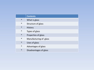 Contents
* What is glass
* Structure of glass
* History
* Types of glass
* Properties of glass
* Manufacturing of glass
* Uses of glass
* Advantages of glass
* Disadvantages of glass
 
