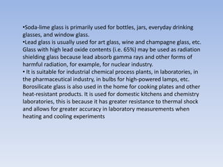 •Soda-lime glass is primarily used for bottles, jars, everyday drinking
glasses, and window glass.
•Lead glass is usually used for art glass, wine and champagne glass, etc.
Glass with high lead oxide contents (i.e. 65%) may be used as radiation
shielding glass because lead absorb gamma rays and other forms of
harmful radiation, for example, for nuclear industry.
• It is suitable for industrial chemical process plants, in laboratories, in
the pharmaceutical industry, in bulbs for high-powered lamps, etc.
Borosilicate glass is also used in the home for cooking plates and other
heat-resistant products. It is used for domestic kitchens and chemistry
laboratories, this is because it has greater resistance to thermal shock
and allows for greater accuracy in laboratory measurements when
heating and cooling experiments
 
