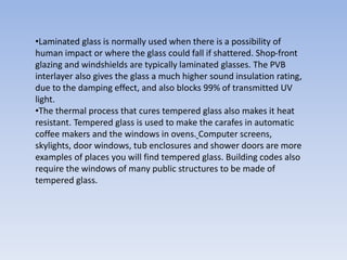 •Laminated glass is normally used when there is a possibility of
human impact or where the glass could fall if shattered. Shop-front
glazing and windshields are typically laminated glasses. The PVB
interlayer also gives the glass a much higher sound insulation rating,
due to the damping effect, and also blocks 99% of transmitted UV
light.
•The thermal process that cures tempered glass also makes it heat
resistant. Tempered glass is used to make the carafes in automatic
coffee makers and the windows in ovens. Computer screens,
skylights, door windows, tub enclosures and shower doors are more
examples of places you will find tempered glass. Building codes also
require the windows of many public structures to be made of
tempered glass.
 