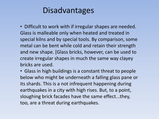 • Difficult to work with if irregular shapes are needed.
Glass is malleable only when heated and treated in
special kilns and by special tools. By comparison, some
metal can be bent while cold and retain their strength
and new shape. [Glass bricks, however, can be used to
create irregular shapes in much the same way clayey
bricks are used.
• Glass in high buildings is a constant threat to people
below who might be underneath a falling glass pane or
its shards. This is a not infrequent happening during
earthquakes in a city with high rises. But, to a point,
sloughing brick facades have the same effect...they,
too, are a threat during earthquakes.
Disadvantages
 