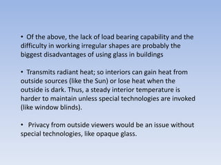 • Of the above, the lack of load bearing capability and the
difficulty in working irregular shapes are probably the
biggest disadvantages of using glass in buildings
• Transmits radiant heat; so interiors can gain heat from
outside sources (like the Sun) or lose heat when the
outside is dark. Thus, a steady interior temperature is
harder to maintain unless special technologies are invoked
(like window blinds).
• Privacy from outside viewers would be an issue without
special technologies, like opaque glass.
 
